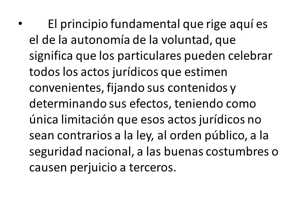 El principio fundamental que rige aquí es el de la autonomía de la voluntad, que significa que los particulares pueden celebrar todos los actos jurídicos que estimen convenientes, fijando sus contenidos y determinando sus efectos, teniendo como única limitación que esos actos jurídicos no sean contrarios a la ley, al orden público, a la seguridad nacional, a las buenas costumbres o causen perjuicio a terceros.