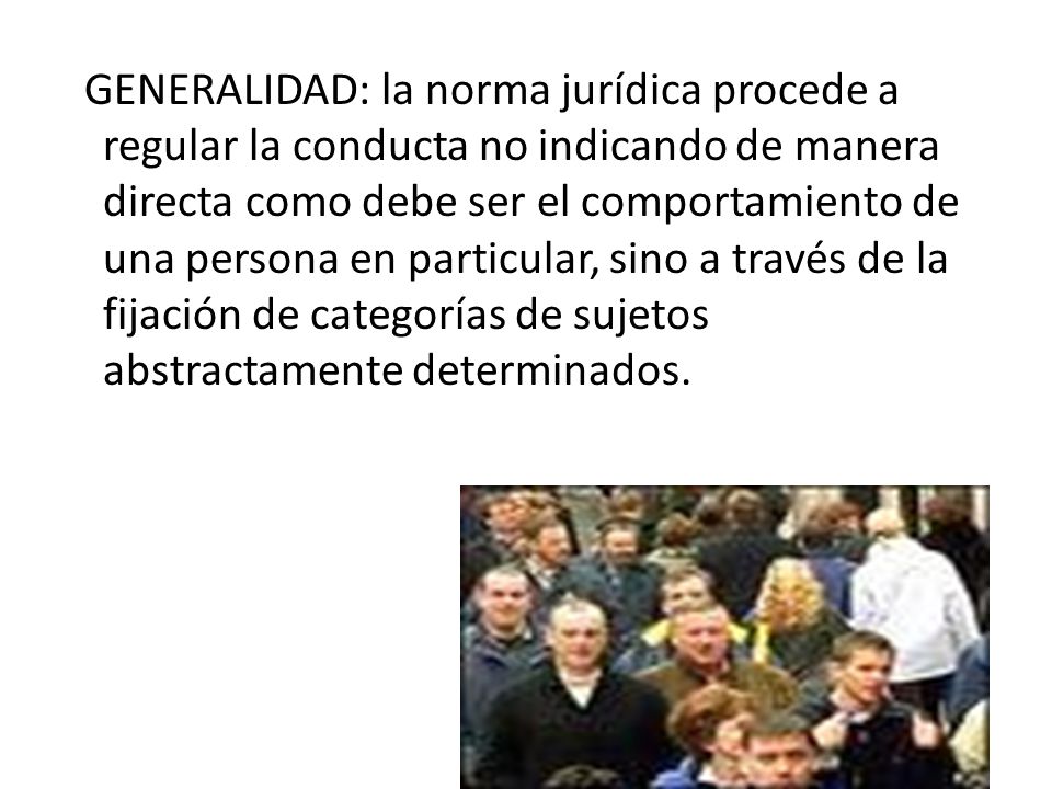 GENERALIDAD: la norma jurídica procede a regular la conducta no indicando de manera directa como debe ser el comportamiento de una persona en particular, sino a través de la fijación de categorías de sujetos abstractamente determinados.