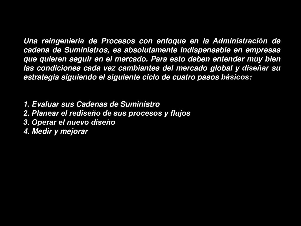 Una reingeniería de Procesos con enfoque en la Administración de cadena de Suministros, es absolutamente indispensable en empresas que quieren seguir en el mercado. Para esto deben entender muy bien las condiciones cada vez cambiantes del mercado global y diseñar su estrategia siguiendo el siguiente ciclo de cuatro pasos básicos: