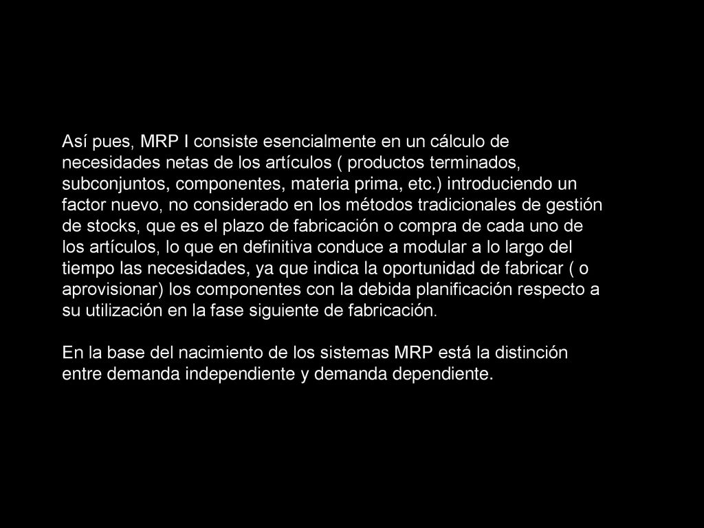 Así pues, MRP I consiste esencialmente en un cálculo de necesidades netas de los artículos ( productos terminados, subconjuntos, componentes, materia prima, etc.) introduciendo un factor nuevo, no considerado en los métodos tradicionales de gestión de stocks, que es el plazo de fabricación o compra de cada uno de los artículos, lo que en definitiva conduce a modular a lo largo del tiempo las necesidades, ya que indica la oportunidad de fabricar ( o aprovisionar) los componentes con la debida planificación respecto a su utilización en la fase siguiente de fabricación.