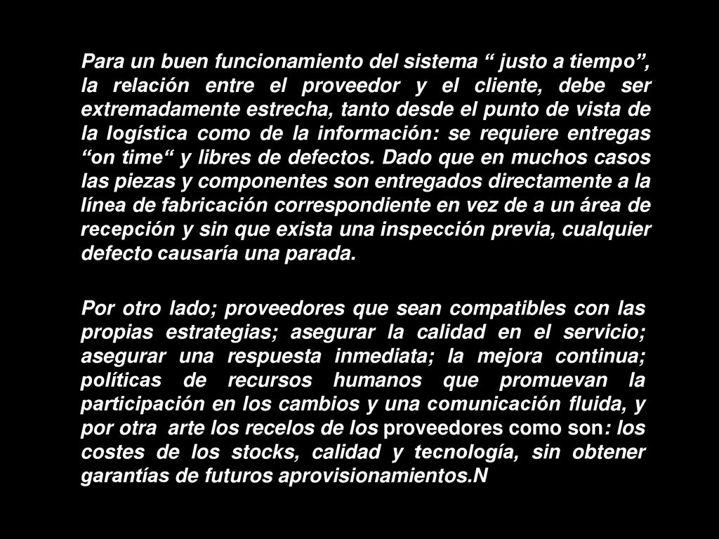 Para un buen funcionamiento del sistema justo a tiempo , la relación entre el proveedor y el cliente, debe ser extremadamente estrecha, tanto desde el punto de vista de la logística como de la información: se requiere entregas on time y libres de defectos. Dado que en muchos casos las piezas y componentes son entregados directamente a la línea de fabricación correspondiente en vez de a un área de recepción y sin que exista una inspección previa, cualquier defecto causaría una parada.