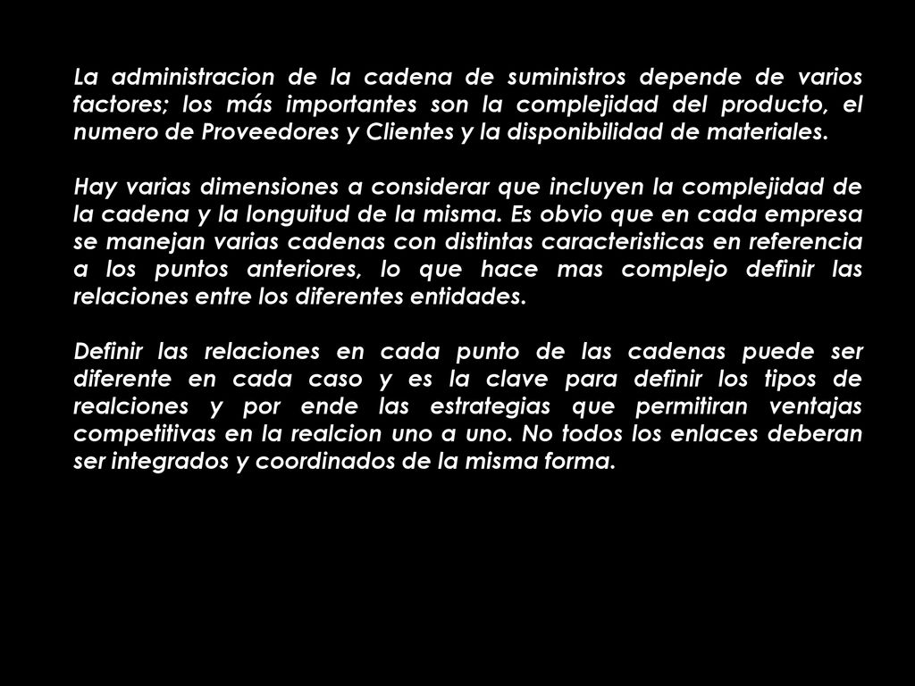 La administracion de la cadena de suministros depende de varios factores; los más importantes son la complejidad del producto, el numero de Proveedores y Clientes y la disponibilidad de materiales.