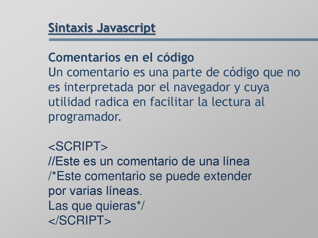 Sintaxis Javascript Comentarios en el código Un comentario es una parte de código que no es interpretada por el navegador y cuya utilidad radica en facilitar la lectura al programador.