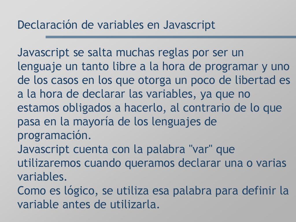 Declaración de variables en Javascript Javascript se salta muchas reglas por ser un lenguaje un tanto libre a la hora de programar y uno de los casos en los que otorga un poco de libertad es a la hora de declarar las variables, ya que no estamos obligados a hacerlo, al contrario de lo que pasa en la mayoría de los lenguajes de programación.