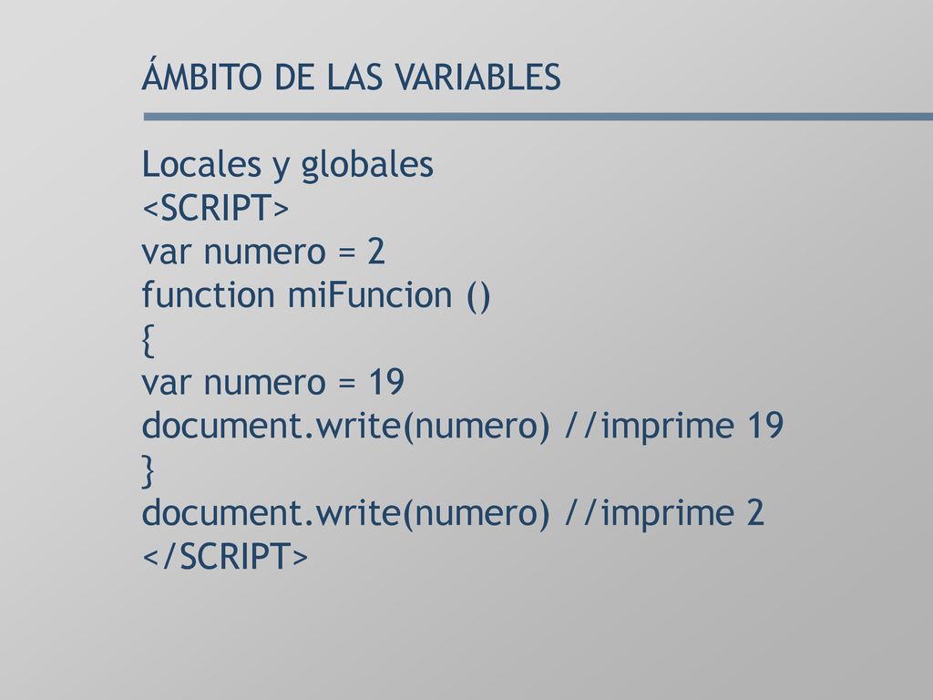 ÁMBITO DE LAS VARIABLES Locales y globales <SCRIPT> var numero = 2 function miFuncion () { var numero = 19 document.write(numero) //imprime 19 } document.write(numero) //imprime 2 </SCRIPT>