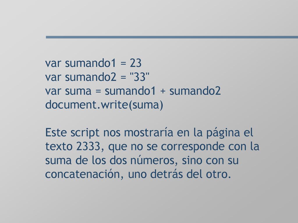 var sumando1 = 23 var sumando2 = 33 var suma = sumando1 + sumando2 document.write(suma) Este script nos mostraría en la página el texto 2333, que no se corresponde con la suma de los dos números, sino con su concatenación, uno detrás del otro.