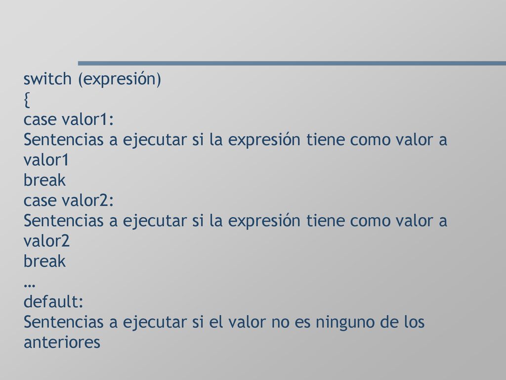 switch (expresión) { case valor1: Sentencias a ejecutar si la expresión tiene como valor a valor1 break case valor2: Sentencias a ejecutar si la expresión tiene como valor a valor2 break … default: Sentencias a ejecutar si el valor no es ninguno de los anteriores
