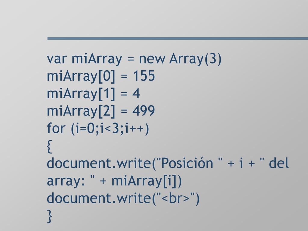var miArray = new Array(3) miArray[0] = 155 miArray[1] = 4 miArray[2] = 499 for (i=0;i<3;i++) { document.write( Posición + i + del array: + miArray[i]) document.write( <br> ) }