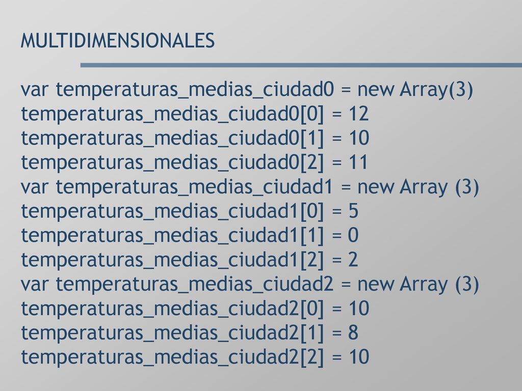 MULTIDIMENSIONALES var temperaturas_medias_ciudad0 = new Array(3) temperaturas_medias_ciudad0[0] = 12 temperaturas_medias_ciudad0[1] = 10 temperaturas_medias_ciudad0[2] = 11 var temperaturas_medias_ciudad1 = new Array (3) temperaturas_medias_ciudad1[0] = 5 temperaturas_medias_ciudad1[1] = 0 temperaturas_medias_ciudad1[2] = 2 var temperaturas_medias_ciudad2 = new Array (3) temperaturas_medias_ciudad2[0] = 10 temperaturas_medias_ciudad2[1] = 8 temperaturas_medias_ciudad2[2] = 10