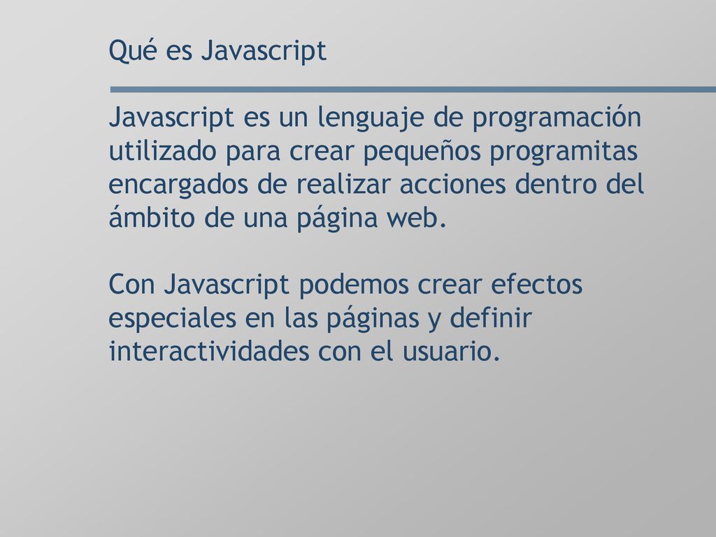 Qué es Javascript Javascript es un lenguaje de programación utilizado para crear pequeños programitas encargados de realizar acciones dentro del ámbito de una página web.