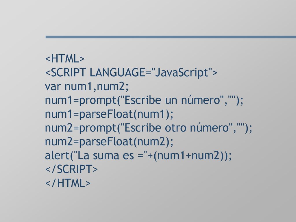 <HTML> <SCRIPT LANGUAGE= JavaScript > var num1,num2; num1=prompt( Escribe un número , ); num1=parseFloat(num1); num2=prompt( Escribe otro número , ); num2=parseFloat(num2); alert( La suma es = +(num1+num2)); </SCRIPT> </HTML>