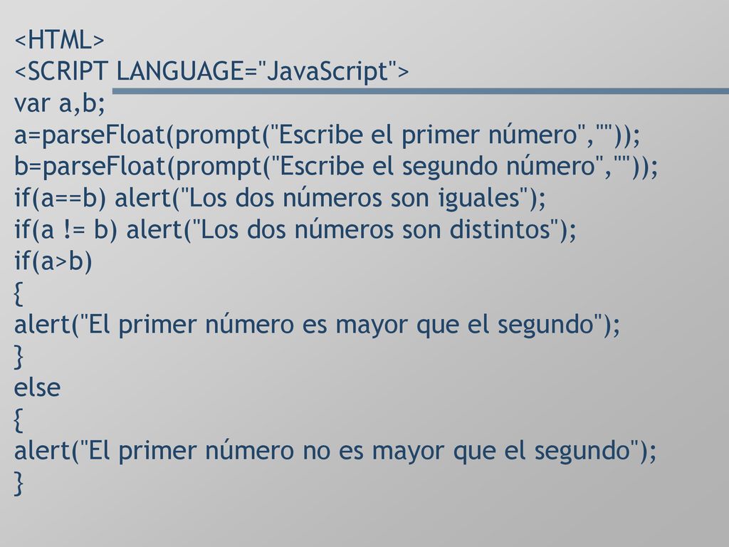 <HTML> <SCRIPT LANGUAGE= JavaScript > var a,b; a=parseFloat(prompt( Escribe el primer número , )); b=parseFloat(prompt( Escribe el segundo número , )); if(a==b) alert( Los dos números son iguales ); if(a != b) alert( Los dos números son distintos ); if(a>b) { alert( El primer número es mayor que el segundo ); } else { alert( El primer número no es mayor que el segundo ); }