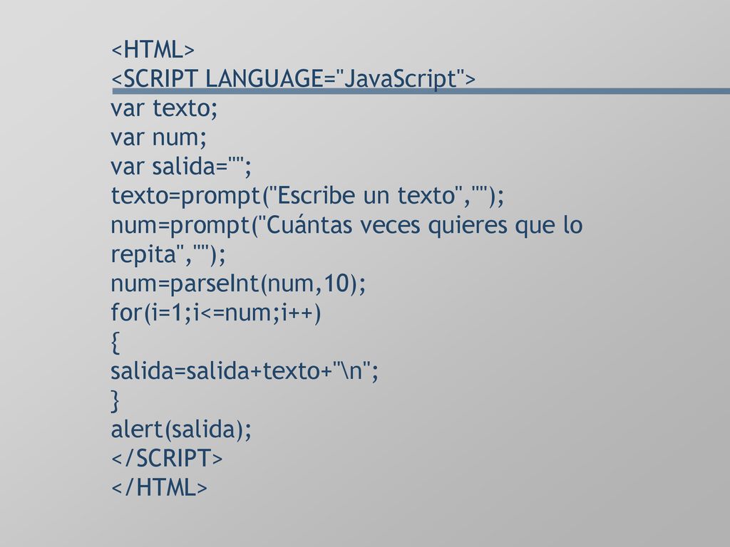 <HTML> <SCRIPT LANGUAGE= JavaScript > var texto; var num; var salida= ; texto=prompt( Escribe un texto , ); num=prompt( Cuántas veces quieres que lo repita , ); num=parseInt(num,10); for(i=1;i<=num;i++) { salida=salida+texto+ \n ; } alert(salida); </SCRIPT> </HTML>
