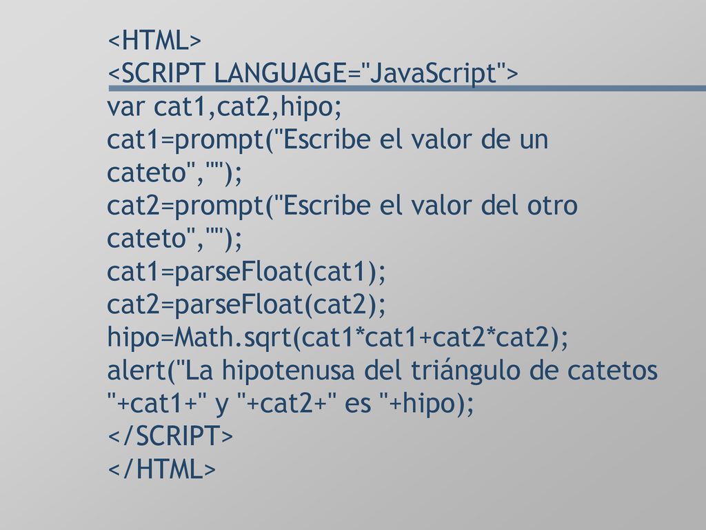 <HTML> <SCRIPT LANGUAGE= JavaScript > var cat1,cat2,hipo; cat1=prompt( Escribe el valor de un cateto , ); cat2=prompt( Escribe el valor del otro cateto , ); cat1=parseFloat(cat1); cat2=parseFloat(cat2); hipo=Math.sqrt(cat1*cat1+cat2*cat2); alert( La hipotenusa del triángulo de catetos +cat1+ y +cat2+ es +hipo); </SCRIPT> </HTML>