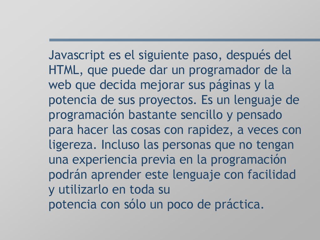 Javascript es el siguiente paso, después del HTML, que puede dar un programador de la web que decida mejorar sus páginas y la potencia de sus proyectos.