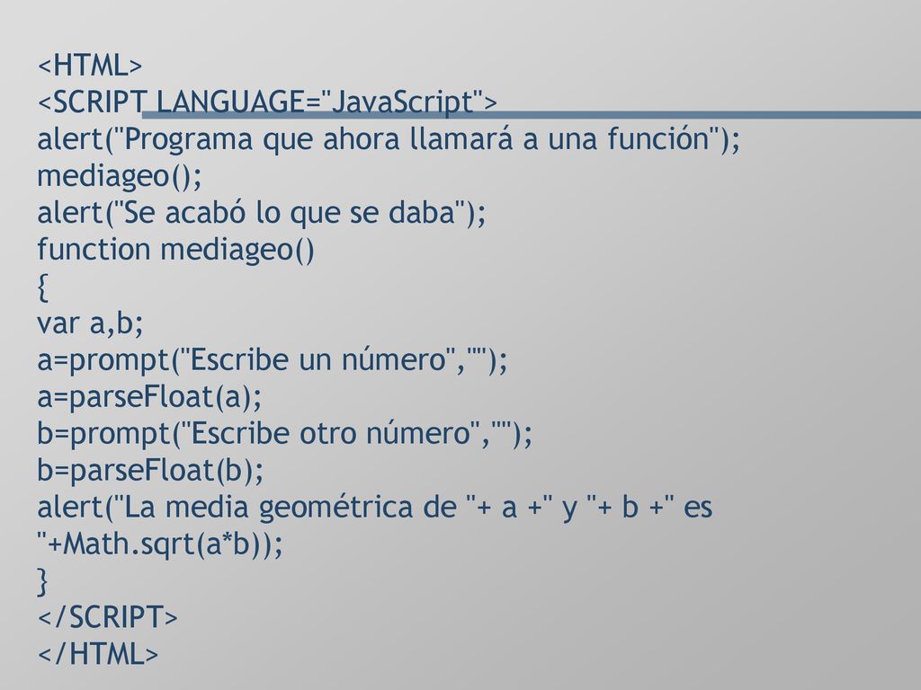 <HTML> <SCRIPT LANGUAGE= JavaScript > alert( Programa que ahora llamará a una función ); mediageo(); alert( Se acabó lo que se daba ); function mediageo() { var a,b; a=prompt( Escribe un número , ); a=parseFloat(a); b=prompt( Escribe otro número , ); b=parseFloat(b); alert( La media geométrica de + a + y + b + es +Math.sqrt(a*b)); } </SCRIPT> </HTML>