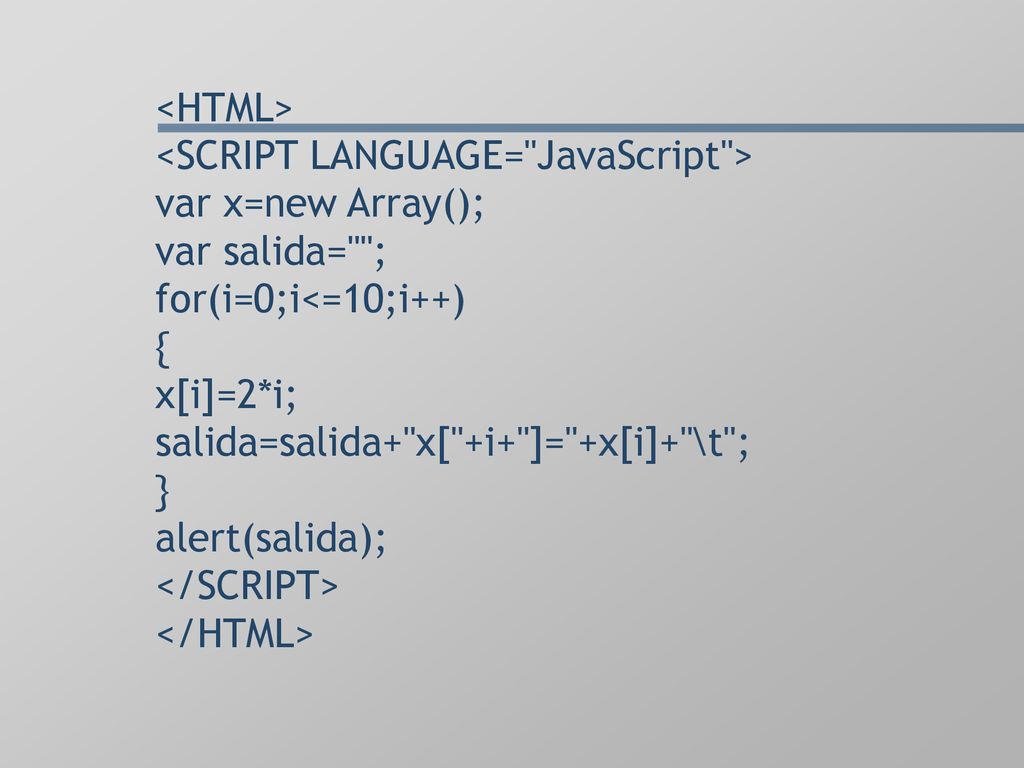 <HTML> <SCRIPT LANGUAGE= JavaScript > var x=new Array(); var salida= ; for(i=0;i<=10;i++) { x[i]=2*i; salida=salida+ x[ +i+ ]= +x[i]+ \t ; } alert(salida); </SCRIPT> </HTML>