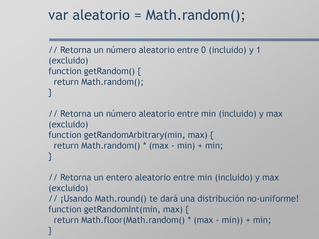 var aleatorio = Math.random(); // Retorna un número aleatorio entre 0 (incluido) y 1 (excluido) function getRandom() { return Math.random(); } // Retorna un número aleatorio entre min (incluido) y max (excluido) function getRandomArbitrary(min, max) { return Math.random() * (max - min) + min; } // Retorna un entero aleatorio entre min (incluido) y max (excluido) // ¡Usando Math.round() te dará una distribución no-uniforme.
