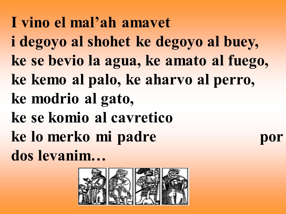 I vino el mal’ah amavet i degoyo al shohet ke degoyo al buey, ke se bevio la agua, ke amato al fuego, ke kemo al palo, ke aharvo al perro, ke modrio al gato, ke se komio al cavretico ke lo merko mi padre por dos levanim…