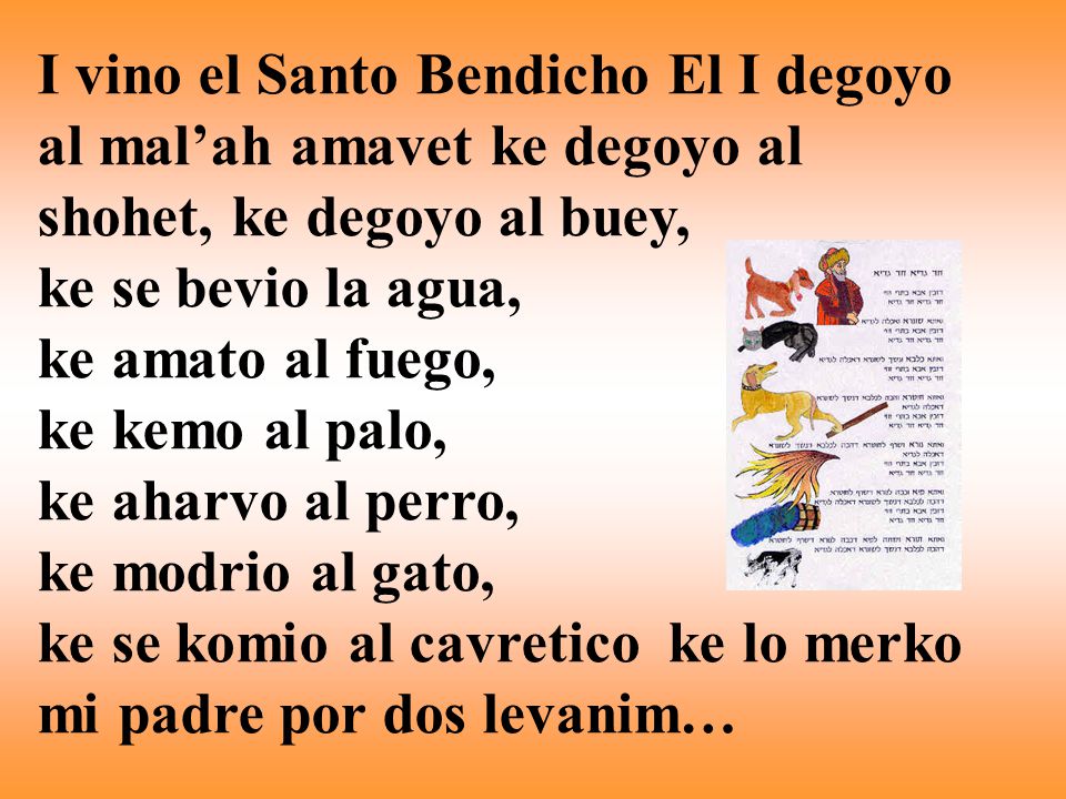 I vino el Santo Bendicho El I degoyo al mal’ah amavet ke degoyo al shohet, ke degoyo al buey, ke se bevio la agua, ke amato al fuego, ke kemo al palo, ke aharvo al perro, ke modrio al gato, ke se komio al cavretico ke lo merko mi padre por dos levanim…
