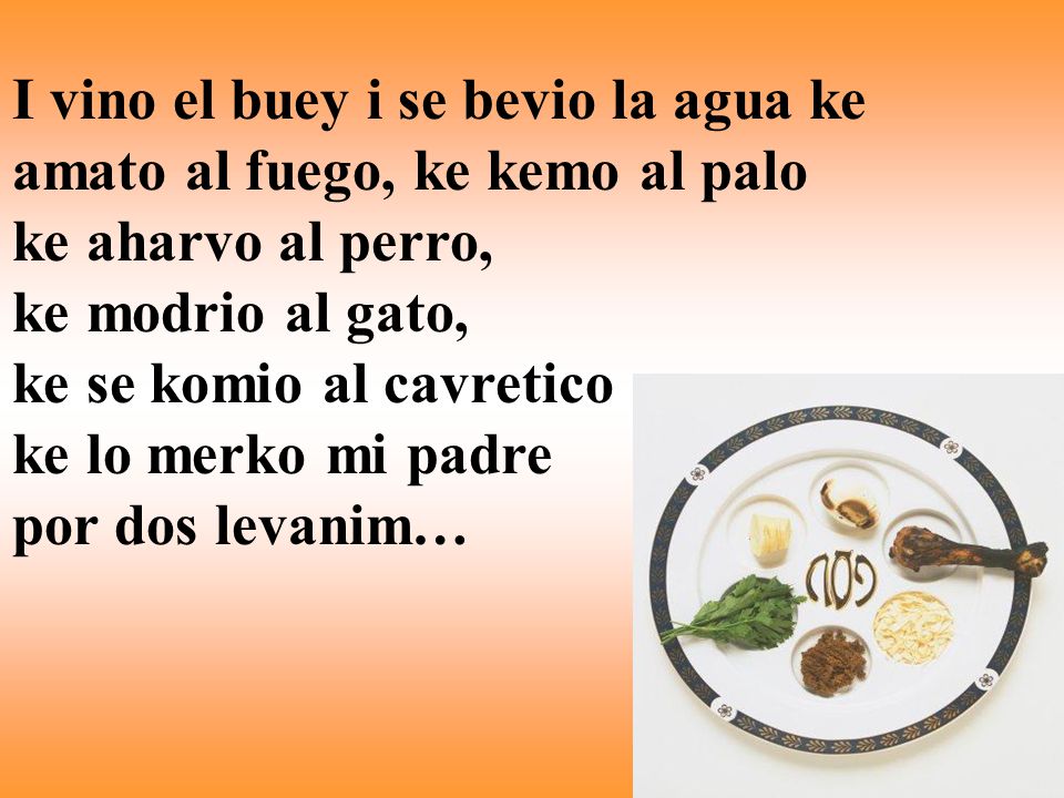 I vino el buey i se bevio la agua ke amato al fuego, ke kemo al palo ke aharvo al perro, ke modrio al gato, ke se komio al cavretico ke lo merko mi padre por dos levanim…