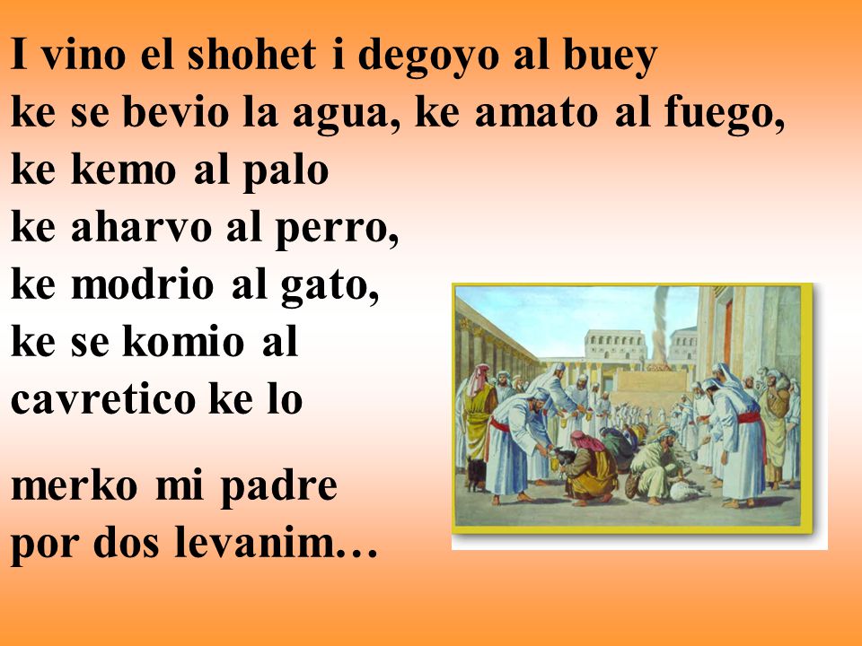 I vino el shohet i degoyo al buey ke se bevio la agua, ke amato al fuego, ke kemo al palo ke aharvo al perro, ke modrio al gato, ke se komio al cavretico ke lo