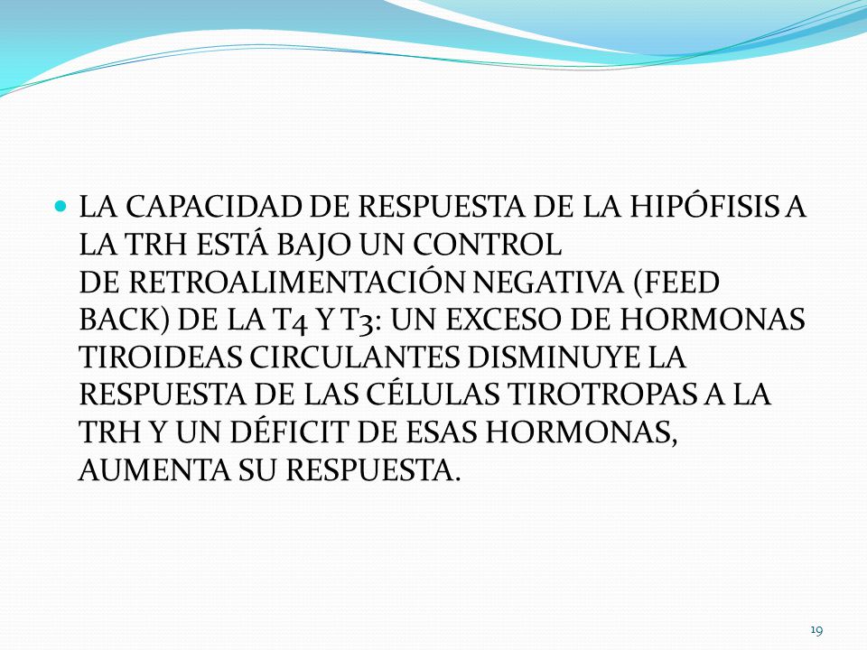 LA CAPACIDAD DE RESPUESTA DE LA HIPÓFISIS A LA TRH ESTÁ BAJO UN CONTROL DE RETROALIMENTACIÓN NEGATIVA (FEED BACK) DE LA T4 Y T3: UN EXCESO DE HORMONAS TIROIDEAS CIRCULANTES DISMINUYE LA RESPUESTA DE LAS CÉLULAS TIROTROPAS A LA TRH Y UN DÉFICIT DE ESAS HORMONAS, AUMENTA SU RESPUESTA.