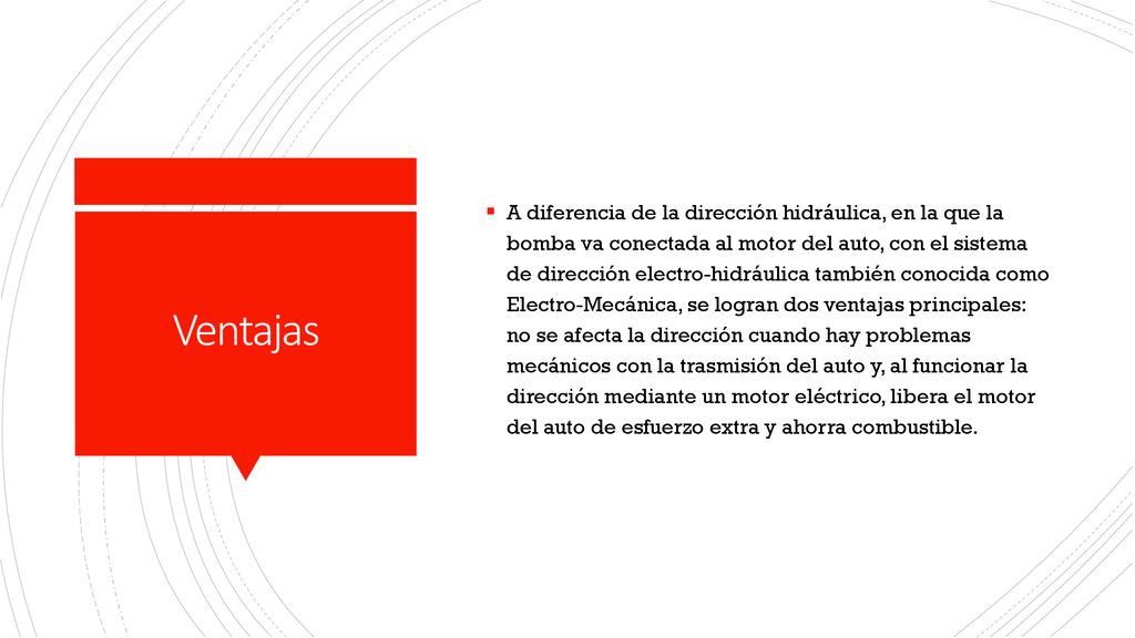A diferencia de la dirección hidráulica, en la que la bomba va conectada al motor del auto, con el sistema de dirección electro-hidráulica también conocida como Electro-Mecánica, se logran dos ventajas principales: no se afecta la dirección cuando hay problemas mecánicos con la trasmisión del auto y, al funcionar la dirección mediante un motor eléctrico, libera el motor del auto de esfuerzo extra y ahorra combustible.