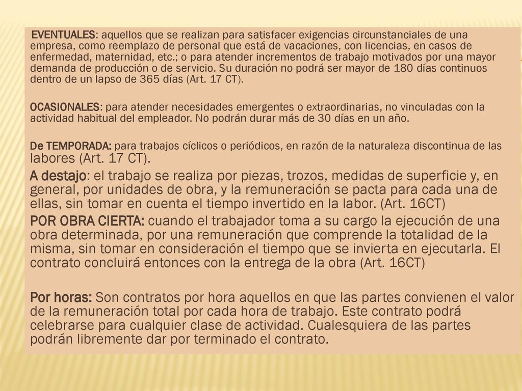 EVENTUALES: aquellos que se realizan para satisfacer exigencias circunstanciales de una empresa, como reemplazo de personal que está de vacaciones, con licencias, en casos de enfermedad, maternidad, etc.; o para atender incrementos de trabajo motivados por una mayor demanda de producción o de servicio. Su duración no podrá ser mayor de 180 días continuos dentro de un lapso de 365 días (Art. 17 CT).