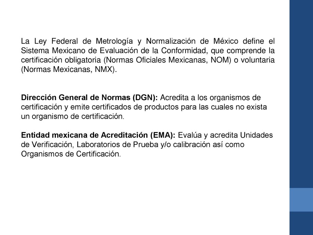 La Ley Federal de Metrología y Normalización de México define el Sistema Mexicano de Evaluación de la Conformidad, que comprende la certificación obligatoria (Normas Oficiales Mexicanas, NOM) o voluntaria (Normas Mexicanas, NMX).