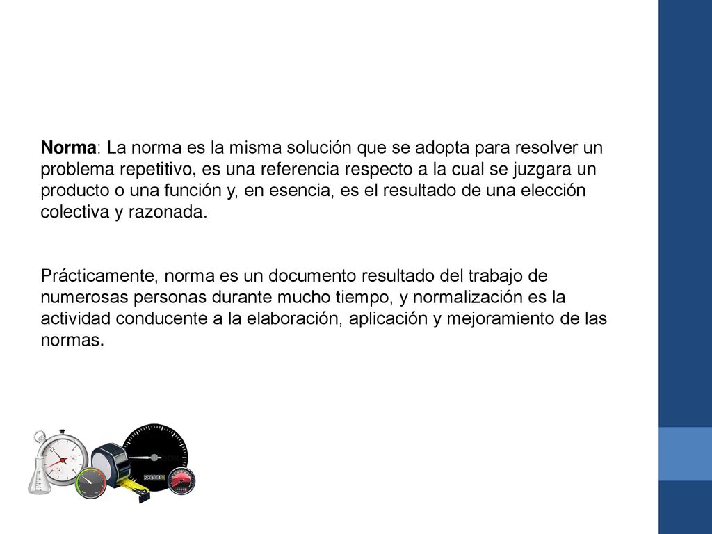 Norma: La norma es la misma solución que se adopta para resolver un problema repetitivo, es una referencia respecto a la cual se juzgara un producto o una función y, en esencia, es el resultado de una elección colectiva y razonada.