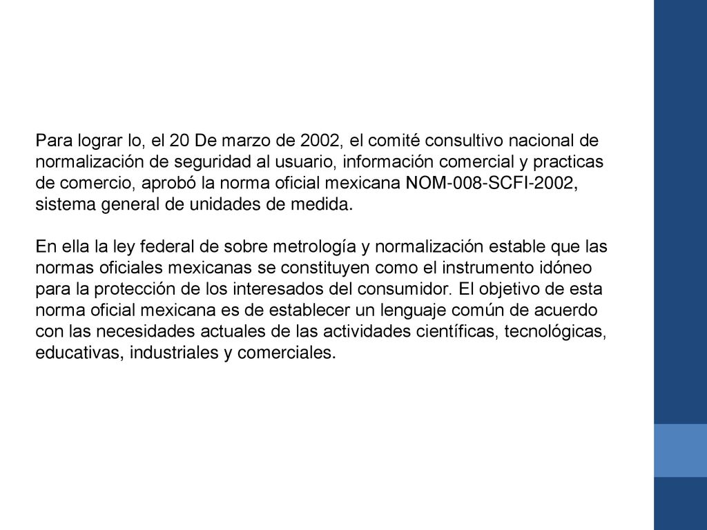 Para lograr lo, el 20 De marzo de 2002, el comité consultivo nacional de normalización de seguridad al usuario, información comercial y practicas de comercio, aprobó la norma oficial mexicana NOM-008-SCFI-2002, sistema general de unidades de medida.