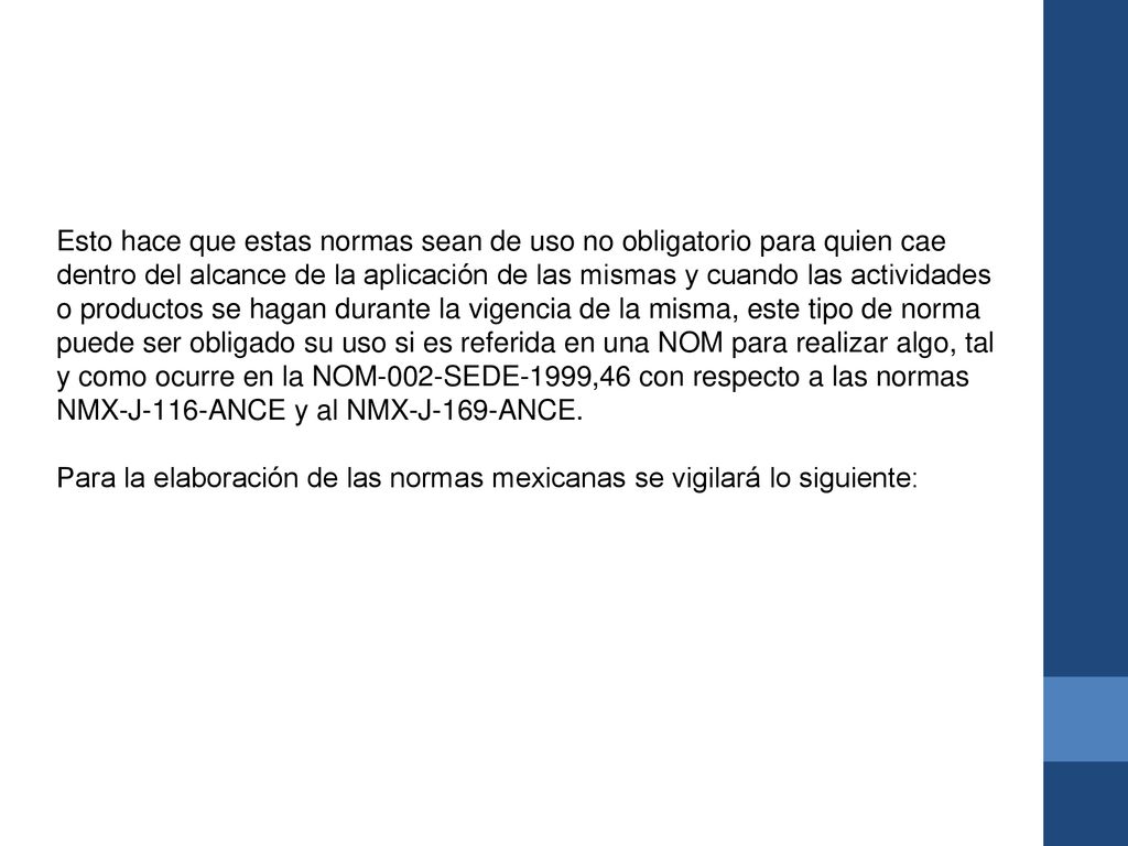 Esto hace que estas normas sean de uso no obligatorio para quien cae dentro del alcance de la aplicación de las mismas y cuando las actividades o productos se hagan durante la vigencia de la misma, este tipo de norma puede ser obligado su uso si es referida en una NOM para realizar algo, tal y como ocurre en la NOM-002-SEDE-1999,46 con respecto a las normas NMX-J-116-ANCE y al NMX-J-169-ANCE.