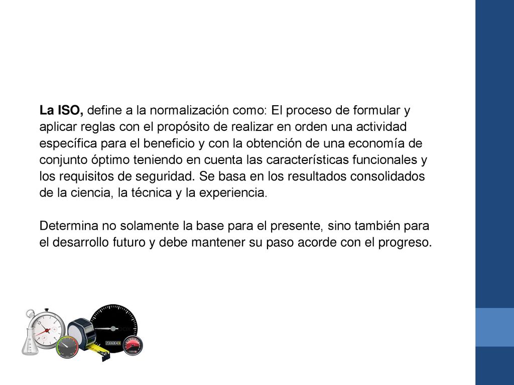 La ISO, define a la normalización como: El proceso de formular y aplicar reglas con el propósito de realizar en orden una actividad específica para el beneficio y con la obtención de una economía de conjunto óptimo teniendo en cuenta las características funcionales y los requisitos de seguridad. Se basa en los resultados consolidados de la ciencia, la técnica y la experiencia.