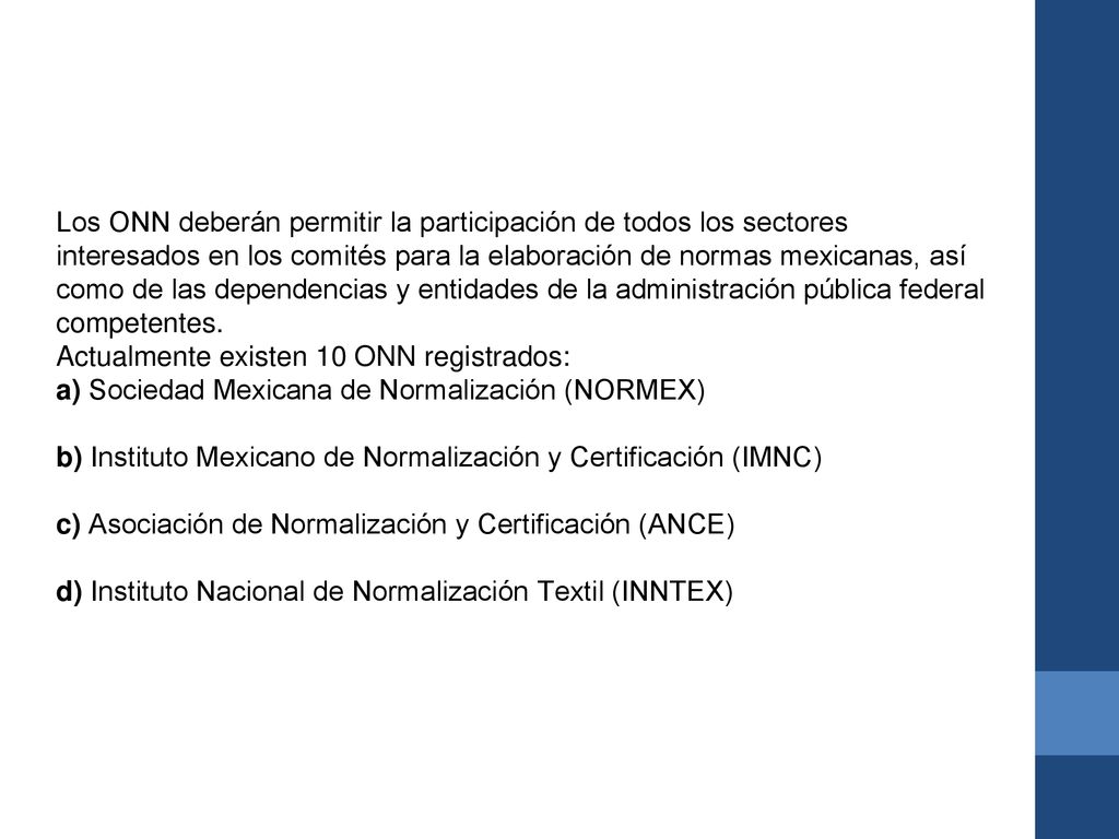 Los ONN deberán permitir la participación de todos los sectores interesados en los comités para la elaboración de normas mexicanas, así como de las dependencias y entidades de la administración pública federal competentes. Actualmente existen 10 ONN registrados: