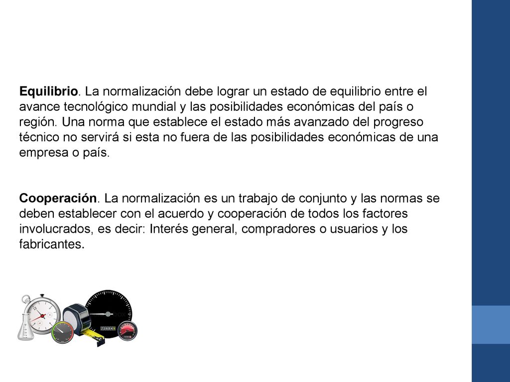 Equilibrio. La normalización debe lograr un estado de equilibrio entre el avance tecnológico mundial y las posibilidades económicas del país o región. Una norma que establece el estado más avanzado del progreso técnico no servirá si esta no fuera de las posibilidades económicas de una empresa o país.