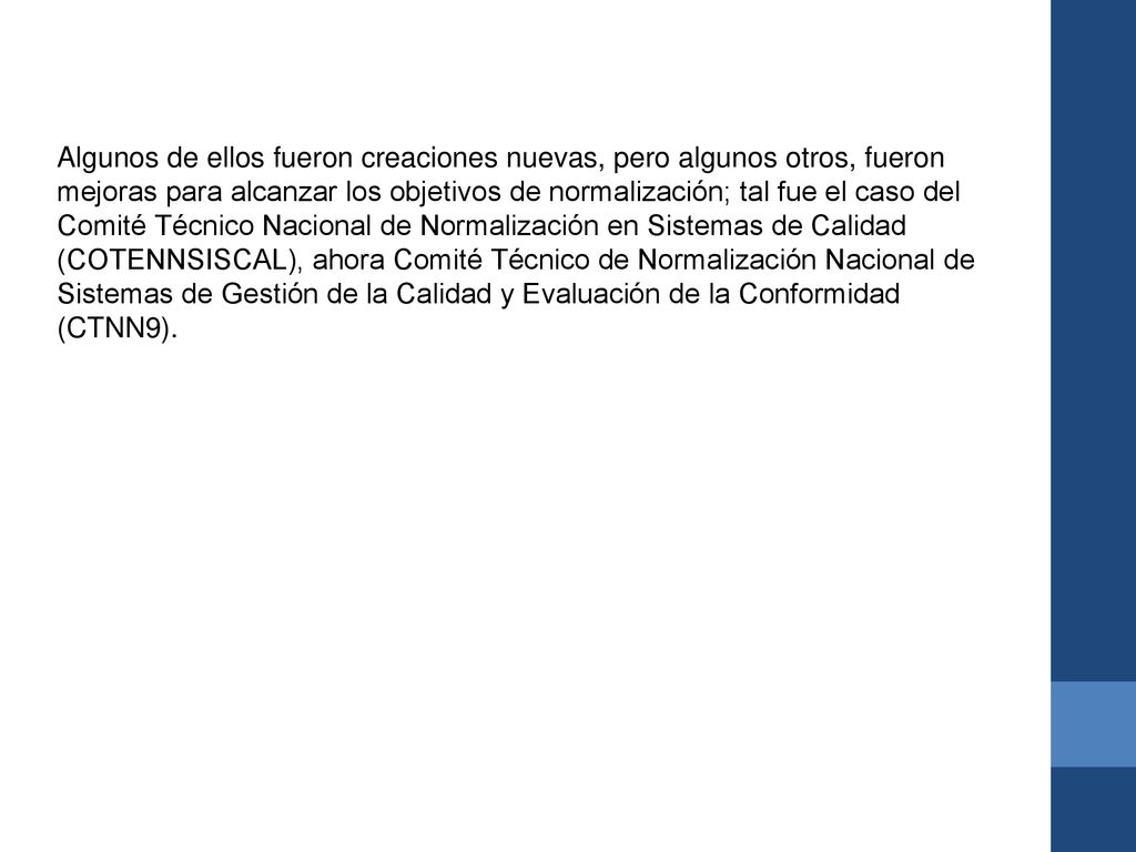 Algunos de ellos fueron creaciones nuevas, pero algunos otros, fueron mejoras para alcanzar los objetivos de normalización; tal fue el caso del Comité Técnico Nacional de Normalización en Sistemas de Calidad (COTENNSISCAL), ahora Comité Técnico de Normalización Nacional de Sistemas de Gestión de la Calidad y Evaluación de la Conformidad (CTNN9).