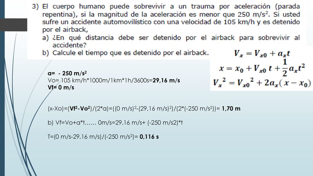 a= m/s2 Vo= 105 km/h*1000m/1km*1h/3600s=29,16 m/s. Vf= 0 m/s. (x-Xo)=(Vf2-Vo2)/(2*a)=((0 m/s)2-(29,16 m/s)2)/(2*(-250 m/s2))= 1,70 m.