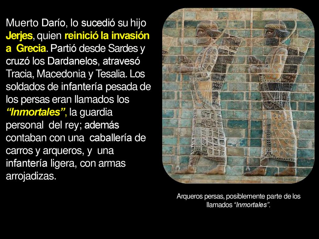 Muerto Darío, lo sucedió su hijo Jerjes, quien reinició la invasión a Grecia. Partió desde Sardes y cruzó los Dardanelos, atravesó Tracia, Macedonia y Tesalia. Los soldados de infantería pesada de los persas eran llamados los Inmortales , la guardia personal del rey; además contaban con una caballería de carros y arqueros, y una infantería ligera, con armas arrojadizas.