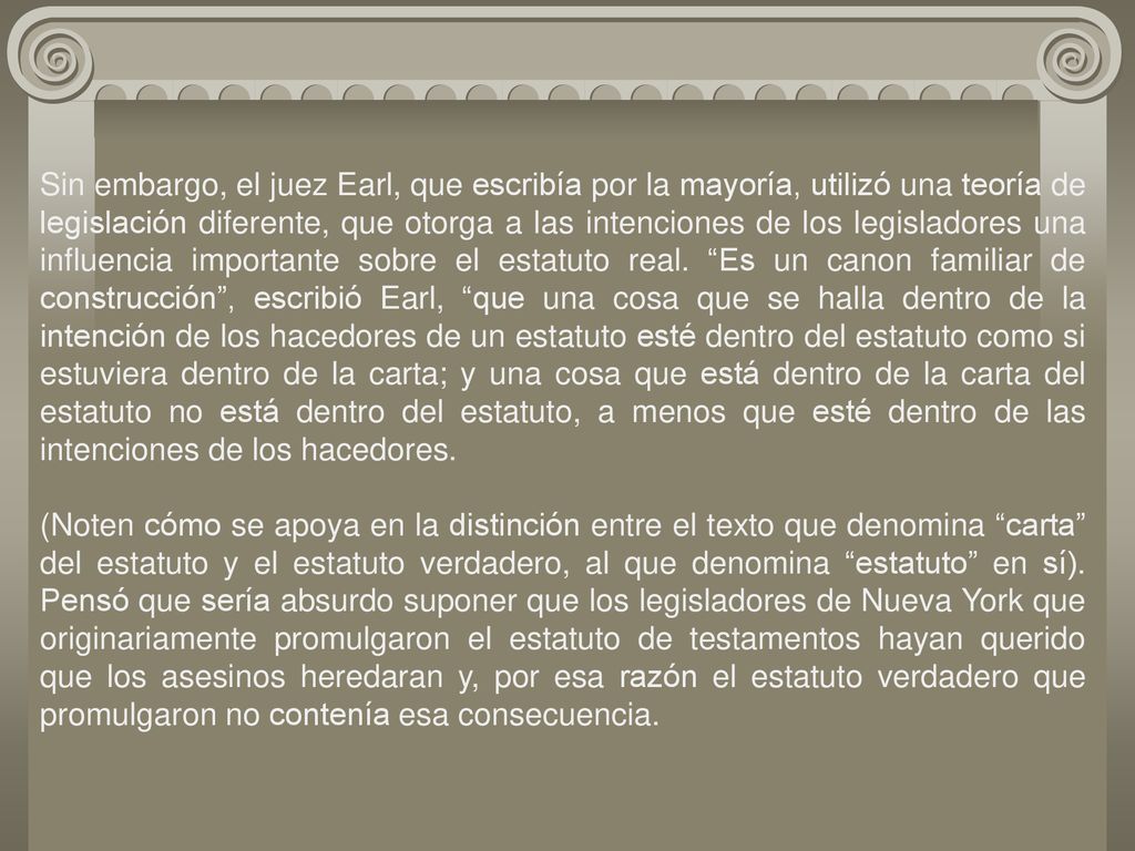 Sin embargo, el juez Earl, que escribía por la mayoría, utilizó una teoría de legislación diferente, que otorga a las intenciones de los legisladores una influencia importante sobre el estatuto real. Es un canon familiar de construcción , escribió Earl, que una cosa que se halla dentro de la intención de los hacedores de un estatuto esté dentro del estatuto como si estuviera dentro de la carta; y una cosa que está dentro de la carta del estatuto no está dentro del estatuto, a menos que esté dentro de las intenciones de los hacedores.