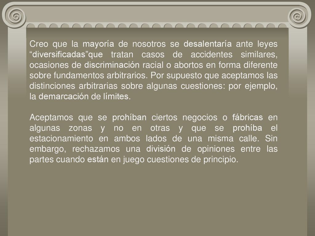 Creo que la mayoría de nosotros se desalentaría ante leyes diversificadas que tratan casos de accidentes similares, ocasiones de discriminación racial o abortos en forma diferente sobre fundamentos arbitrarios. Por supuesto que aceptamos las distinciones arbitrarias sobre algunas cuestiones: por ejemplo, la demarcación de límites.