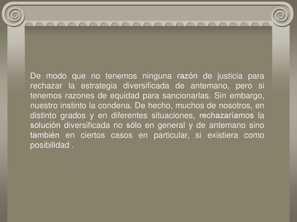 De modo que no tenemos ninguna razón de justicia para rechazar la estrategia diversificada de antemano, pero si tenemos razones de equidad para sancionarlas. Sin embargo, nuestro instinto la condena. De hecho, muchos de nosotros, en distinto grados y en diferentes situaciones, rechazaríamos la solución diversificada no sólo en general y de antemano sino también en ciertos casos en particular, si existiera como posibilidad .