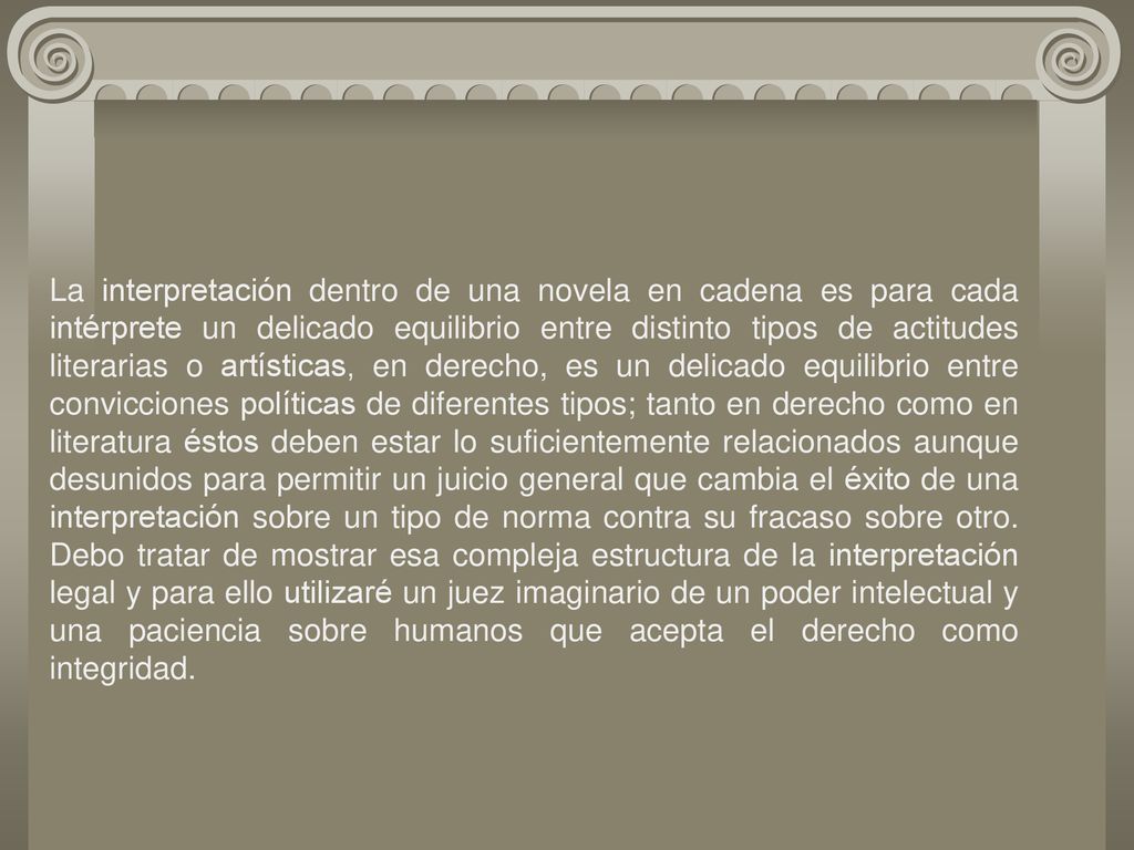 La interpretación dentro de una novela en cadena es para cada intérprete un delicado equilibrio entre distinto tipos de actitudes literarias o artísticas, en derecho, es un delicado equilibrio entre convicciones políticas de diferentes tipos; tanto en derecho como en literatura éstos deben estar lo suficientemente relacionados aunque desunidos para permitir un juicio general que cambia el éxito de una interpretación sobre un tipo de norma contra su fracaso sobre otro. Debo tratar de mostrar esa compleja estructura de la interpretación legal y para ello utilizaré un juez imaginario de un poder intelectual y una paciencia sobre humanos que acepta el derecho como integridad.