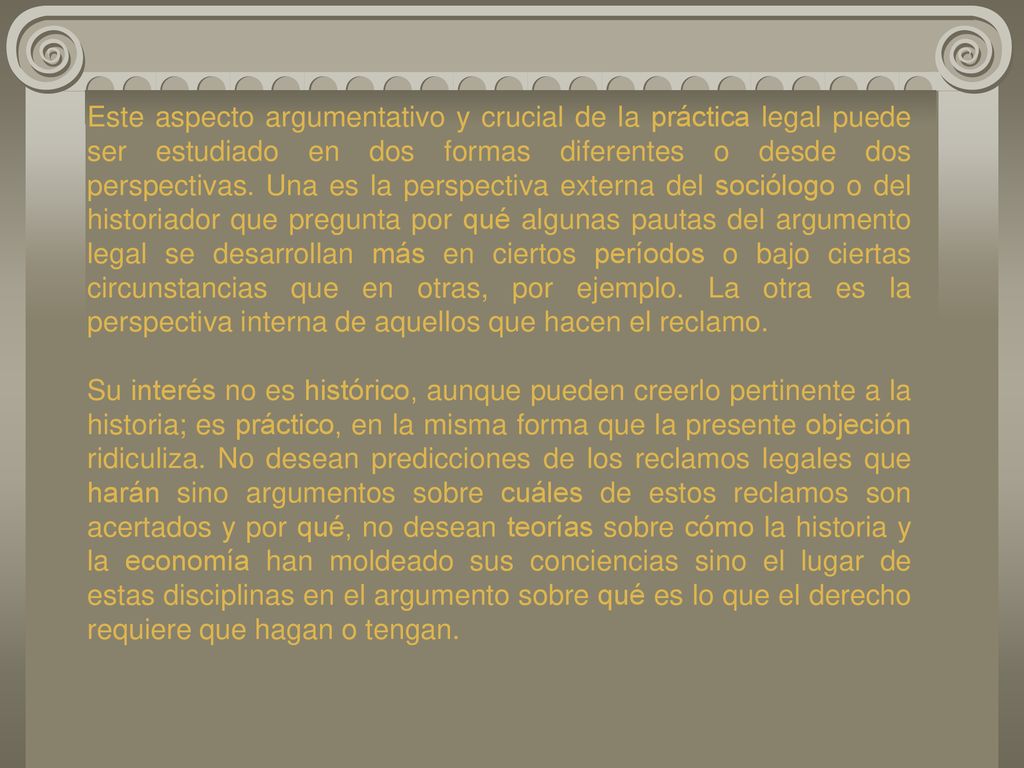 Este aspecto argumentativo y crucial de la práctica legal puede ser estudiado en dos formas diferentes o desde dos perspectivas. Una es la perspectiva externa del sociólogo o del historiador que pregunta por qué algunas pautas del argumento legal se desarrollan más en ciertos períodos o bajo ciertas circunstancias que en otras, por ejemplo. La otra es la perspectiva interna de aquellos que hacen el reclamo.