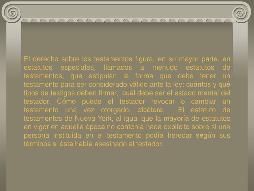 El derecho sobre los testamentos figura, en su mayor parte, en estatutos especiales, llamados a menudo estatutos de testamentos, que estipulan la forma que debe tener un testamento para ser considerado válido ante la ley: cuántos y qué tipos de testigos deben firmar, cuál debe ser el estado mental del testador.