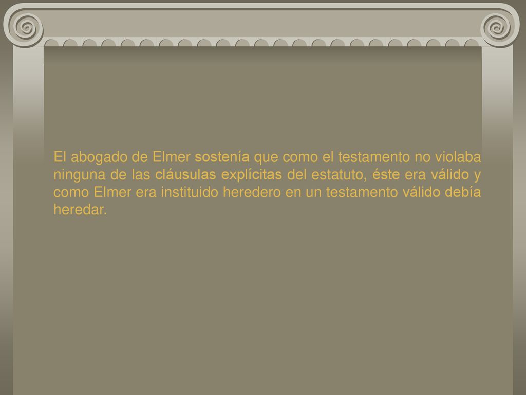 El abogado de Elmer sostenía que como el testamento no violaba ninguna de las cláusulas explícitas del estatuto, éste era válido y como Elmer era instituido heredero en un testamento válido debía heredar.