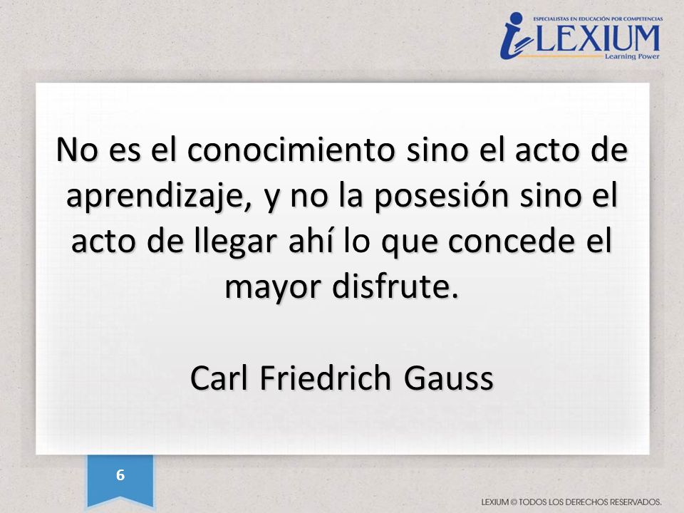 No es el conocimiento sino el acto de aprendizaje, y no la posesión sino el acto de llegar ahí lo que concede el mayor disfrute. Carl Friedrich Gauss