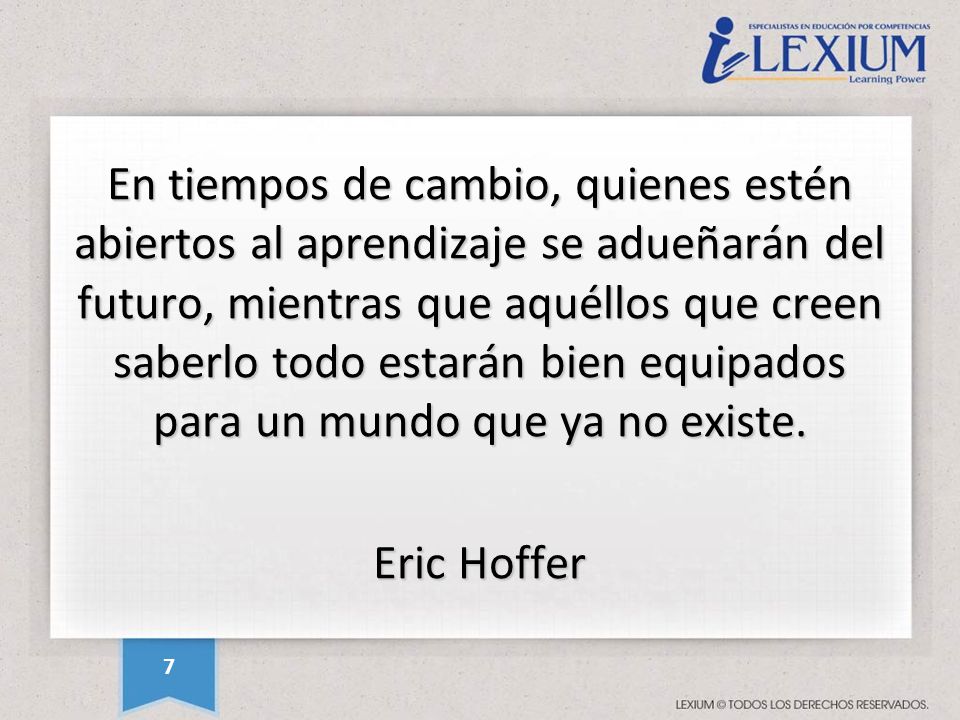 En tiempos de cambio, quienes estén abiertos al aprendizaje se adueñarán del futuro, mientras que aquéllos que creen saberlo todo estarán bien equipados para un mundo que ya no existe. Eric Hoffer