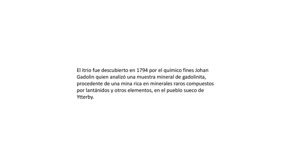 El itrio fue descubierto en 1794 por el químico fines Johan Gadolin quien analizó una muestra mineral de gadolinita, procedente de una mina rica en minerales raros compuestos por lantánidos y otros elementos, en el pueblo sueco de Ytterby.