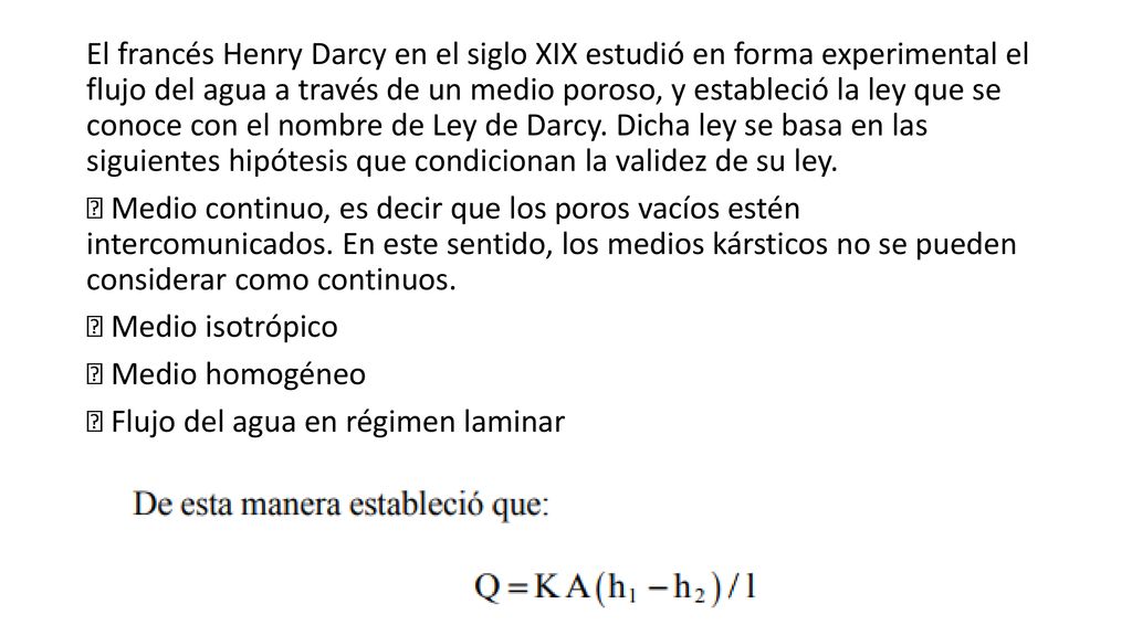 El francés Henry Darcy en el siglo XIX estudió en forma experimental el flujo del agua a través de un medio poroso, y estableció la ley que se conoce con el nombre de Ley de Darcy.